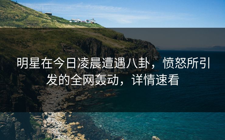 明星在今日凌晨遭遇八卦，愤怒所引发的全网轰动，详情速看